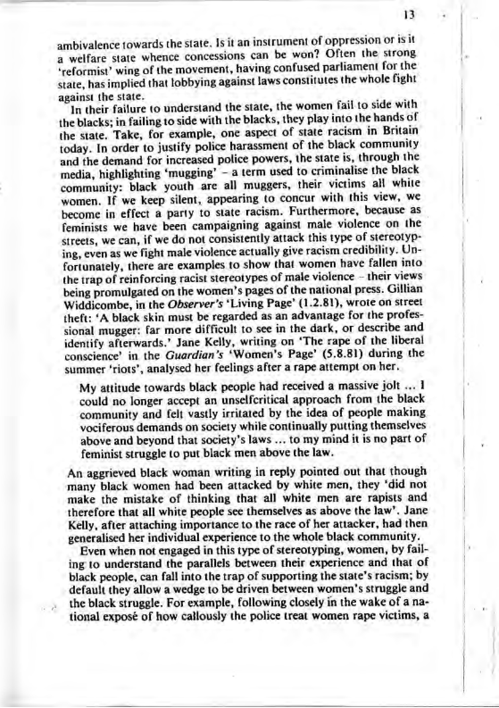 &) ambivalence towards the state. 1s it an instrument of oppression or is it a welfare state whence concessions can be won? Often the strong reformist’ wing of the movement, having confused parliament for the state, has implied that lobbying against laws consttutes the whole fight against the state. I their failure (0 understand the state, the women fail (0 side with the blacks; in failing 10 side with the blacks, they play into the hands of the state. Take, for example, one aspect of state racism in Brita today. In order to justify police harassment of the black community and the demand for increased police powers, the state is, through the ‘media, highlighting ‘mugging’ - a term used to criminalise the black community: black youth are all muggers, their victims all white women. If we keep silent, appearing (o concur with this view, we become in effect a parly to state racism. Furthermore, because as feminists we have been campaigning against male violence on the streets, we can, if we do not consistently attack this type of siercotyp- ing, even as we fight male violence actually give racism credibility. Un- fortunately, there are examples to show that women have fallen into the trap of reinforcing racist stereolypes of male violence - their views being promulgated on the women’s pages of the national press. Gillian Widdicombe, in the Observer’s ‘Living Page’ (1.2.81), wroie on street theft: *A black skin must be regarded as an advantage for the profes- sional mugger: far more difficult (o see in the dark, or describe and identify afterwards.” Jane Kelly, writing on ‘The rape of the liberal conscience’ in the Guardian’s ‘Women’s Page’ (5.8.81) during the summer ‘riots’, analysed her fcelings after a rape attempt on her. My attitude towards black people had received a massive jolt ... 1 could no longer accept an unselfcritical approach from the black community and felt vastly irritated by the idea of people making vociferous demands on society while continually putting themselves above and beyond that society’s laws ... to my mind it is no part of feminist struggle (o put black men above the law. An aggrieved black woman writing in reply pointed out that though many black women had been attacked by white men, they ‘did not make the mistake of thinking that all white men are rapists and therefore that all white people see themselves as above the law’. Jane Kelly, after attaching importance to the race of her attacker, had then generalised her individual experience to the whole black community. Even when not engaged in this type of stereotyping, women, by fail- ing to understand the parallels between their experience and that of black people, can fall into the trap of supporting the state’s racism; by default they allow a wedge 10 be driven between women’s struggle and the black struggle. For example, following closely in the wake of a na- tional exposé of how callously the police treat women rape victims, a